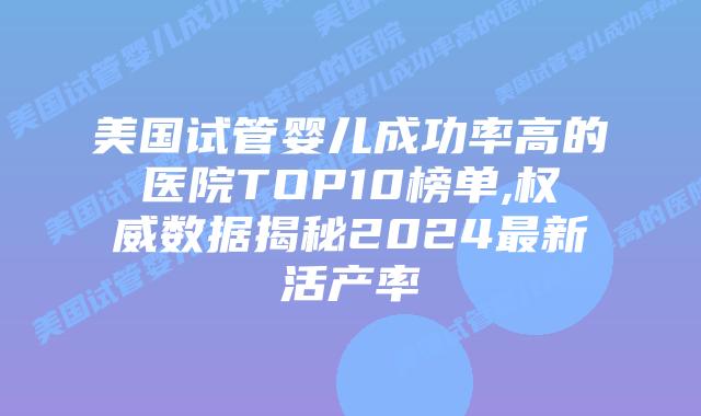 美国试管婴儿成功率高的医院TOP10榜单,权威数据揭秘2024最新活产率