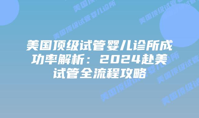 美国顶级试管婴儿诊所成功率解析：2024赴美试管全流程攻略