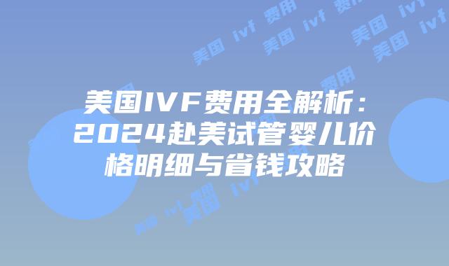 美国IVF费用全解析：2024赴美试管婴儿价格明细与省钱攻略