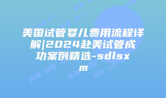 美国试管婴儿费用流程详解|2024赴美试管成功案例精选-sdlsxm