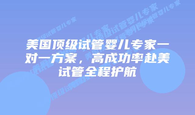 美国顶级试管婴儿专家一对一方案，高成功率赴美试管全程护航