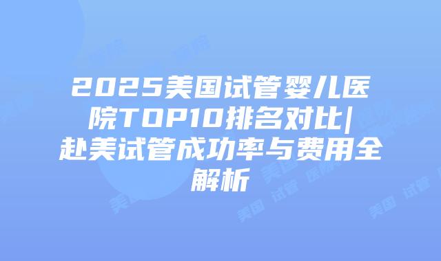 2025美国试管婴儿医院TOP10排名对比|赴美试管成功率与费用全解析
