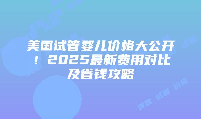 美国试管婴儿价格大公开！2025最新费用对比及省钱攻略