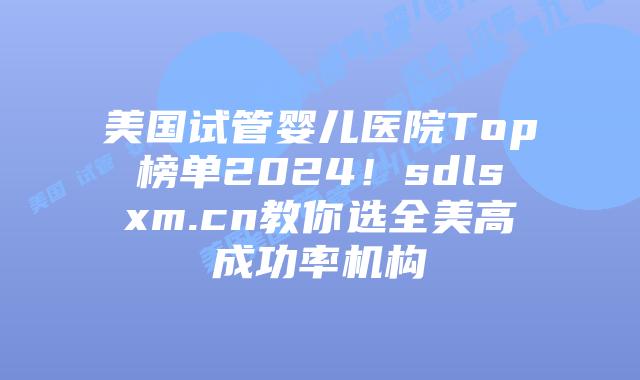 美国试管婴儿医院Top榜单2024！sdlsxm.cn教你选全美高成功率机构