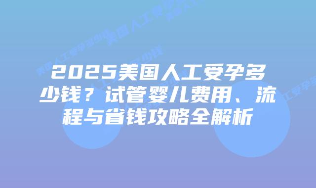 2025美国人工受孕多少钱？试管婴儿费用、流程与省钱攻略全解析