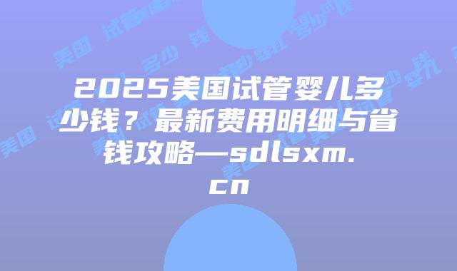 2025美国试管婴儿多少钱？最新费用明细与省钱攻略—sdlsxm.cn