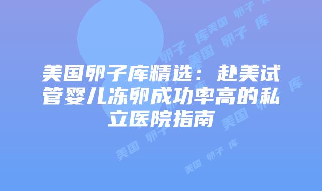 美国卵子库精选：赴美试管婴儿冻卵成功率高的私立医院指南