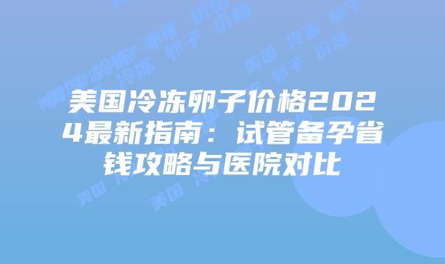 美国冷冻卵子价格2024最新指南：试管备孕省钱攻略与医院对比