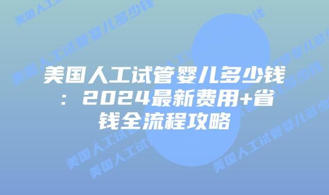 美国人工试管婴儿多少钱：2024最新费用+省钱全流程攻略