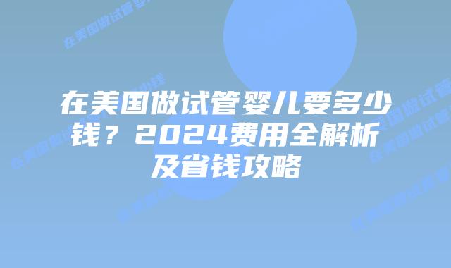 在美国做试管婴儿要多少钱？2024费用全解析及省钱攻略