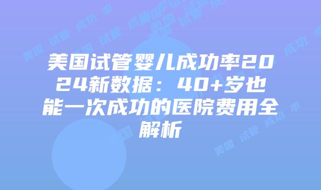 美国试管婴儿成功率2024新数据：40+岁也能一次成功的医院费用全解析