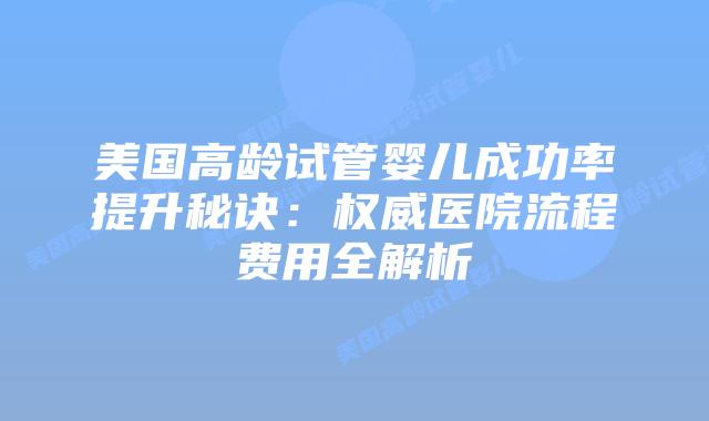 美国高龄试管婴儿成功率提升秘诀：权威医院流程费用全解析