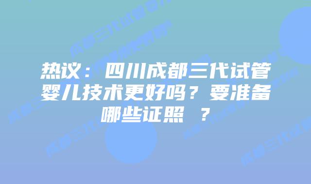 热议：四川成都三代试管婴儿技术更好吗？要准备哪些证照 ？