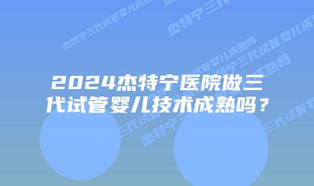 2024杰特宁医院做三代试管婴儿技术成熟吗？
