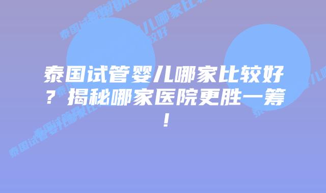 泰国试管婴儿哪家比较好？揭秘哪家医院更胜一筹！