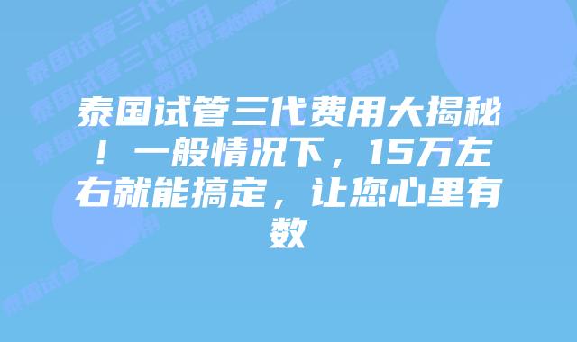 泰国试管三代费用大揭秘！一般情况下，15万左右就能搞定，让您心里有数