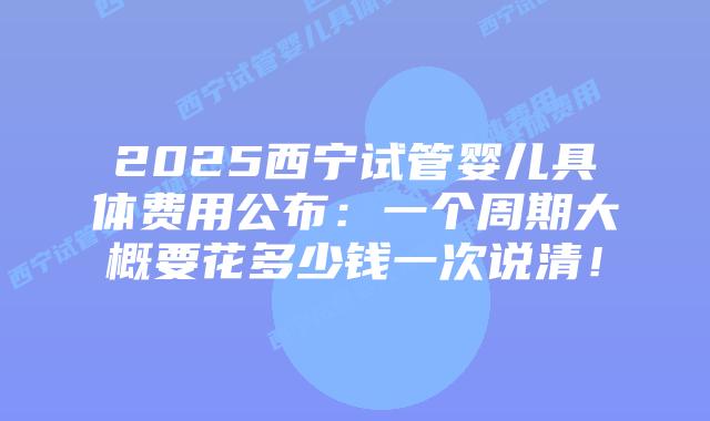 2025西宁试管婴儿具体费用公布：一个周期大概要花多少钱一次说清！