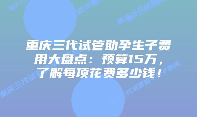 重庆三代试管助孕生子费用大盘点：预算15万，了解每项花费多少钱！