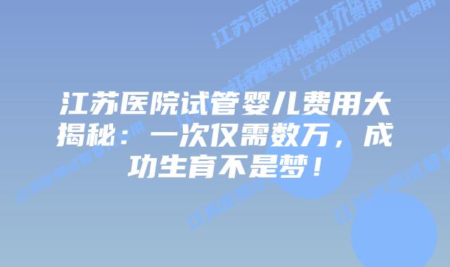江苏医院试管婴儿费用大揭秘：一次仅需数万，成功生育不是梦！