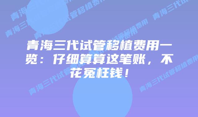 青海三代试管移植费用一览：仔细算算这笔账，不花冤枉钱！