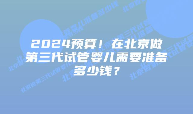 2024预算！在北京做第三代试管婴儿需要准备多少钱？