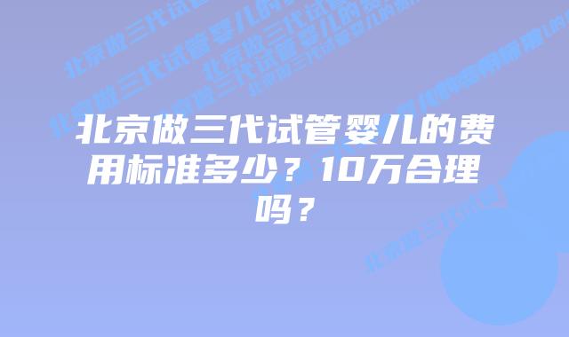 北京做三代试管婴儿的费用标准多少？10万合理吗？