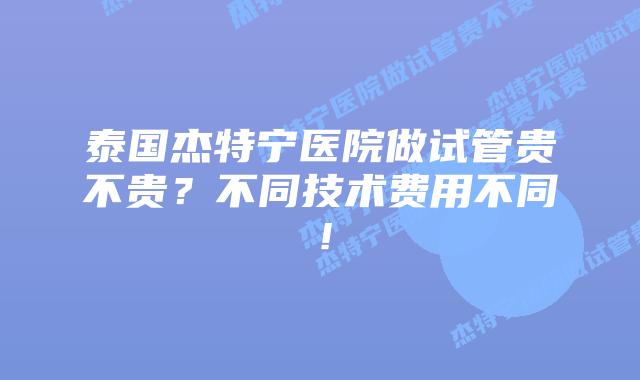 泰国杰特宁医院做试管贵不贵？不同技术费用不同！