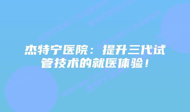 杰特宁医院：提升三代试管技术的就医体验！