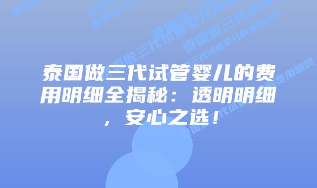 泰国做三代试管婴儿的费用明细全揭秘：透明明细，安心之选！