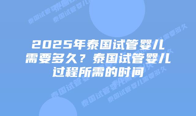 2025年泰国试管婴儿需要多久？泰国试管婴儿过程所需的时间