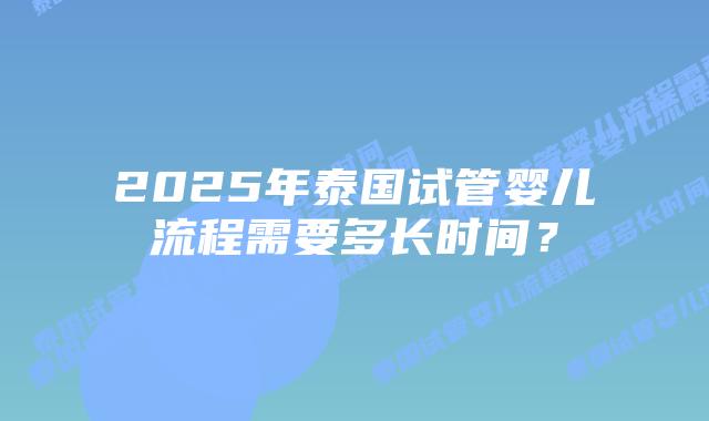 2025年泰国试管婴儿流程需要多长时间?插图 2025年泰国试管婴儿流程需要多长时间?