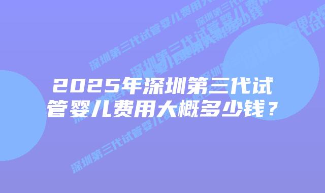 2025年深圳第三代试管婴儿费用大概多少钱?插图 2025年深圳第三代试管婴儿费用大概多少钱?