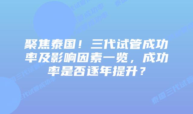 聚焦泰国！三代试管成功率及影响因素一览，成功率是否逐年提升？