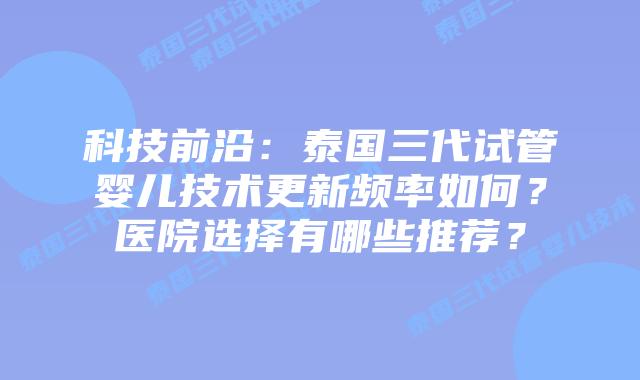 科技前沿：泰国三代试管婴儿技术更新频率如何？医院选择有哪些推荐？