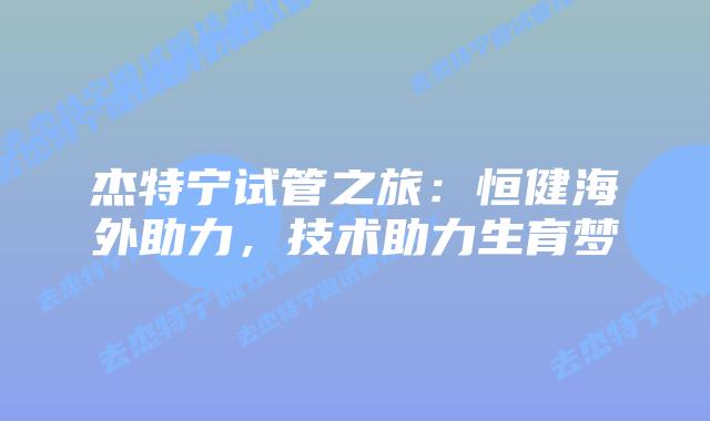 杰特宁试管之旅：恒健海外助力，技术助力生育梦