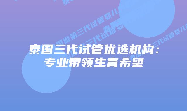 泰国三代试管优选机构：专业带领生育希望