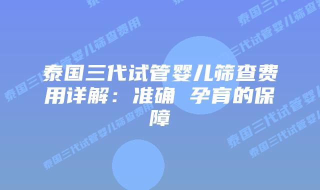 泰国三代试管婴儿筛查费用详解：准确 孕育的保障