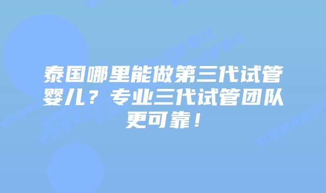 泰国哪里能做第三代试管婴儿？专业三代试管团队更可靠！