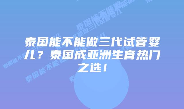 泰国能不能做三代试管婴儿？泰国成亚洲生育热门之选！