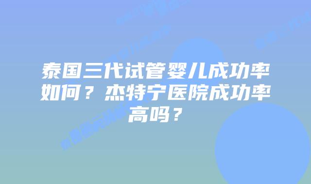 泰国三代试管婴儿成功率如何？杰特宁医院成功率高吗？