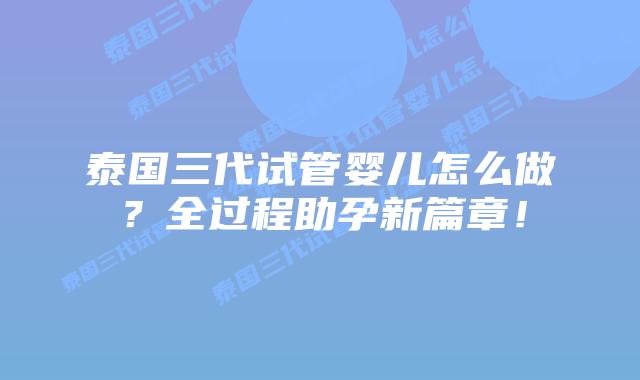 泰国三代试管婴儿怎么做？全过程助孕新篇章！