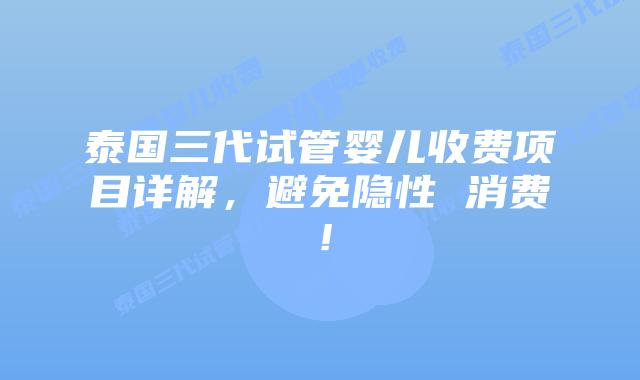 泰国三代试管婴儿收费项目详解，避免隐性 消费！