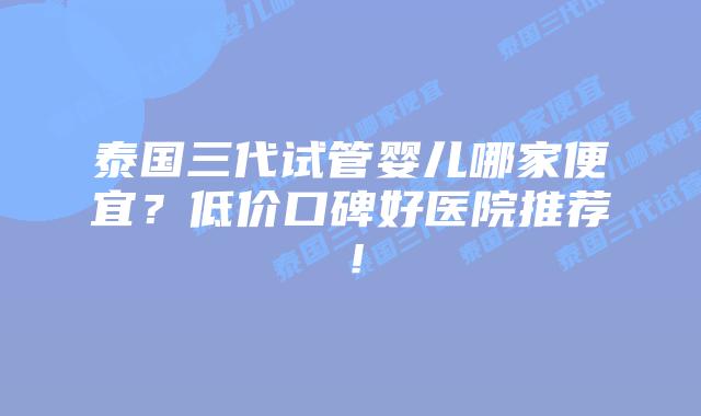 泰国三代试管婴儿哪家便宜？低价口碑好医院推荐！