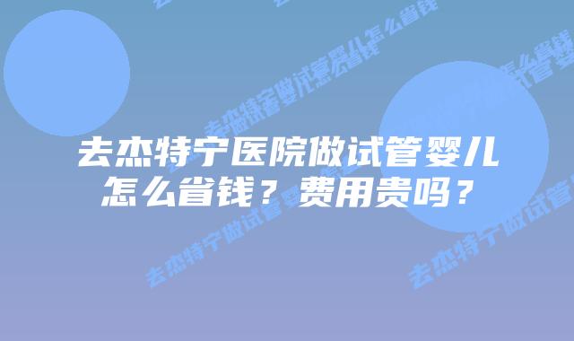 去杰特宁医院做试管婴儿怎么省钱？费用贵吗？
