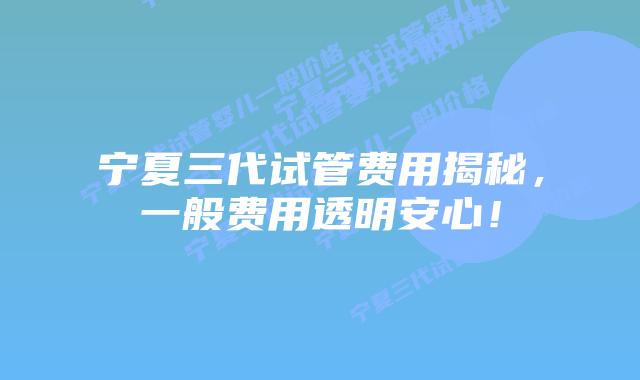 宁夏三代试管费用揭秘，一般费用透明安心！