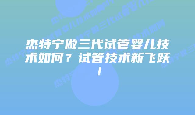 杰特宁做三代试管婴儿技术如何？试管技术新飞跃！
