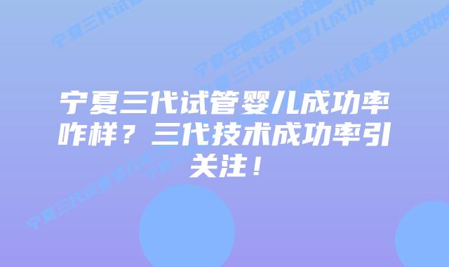 宁夏三代试管婴儿成功率咋样？三代技术成功率引关注！