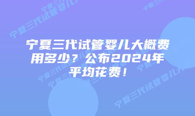 宁夏三代试管婴儿大概费用多少？公布2024年平均花费！