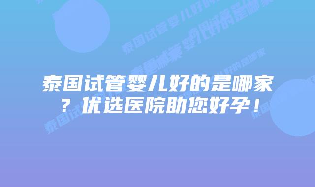 泰国试管婴儿好的是哪家？优选医院助您好孕！
