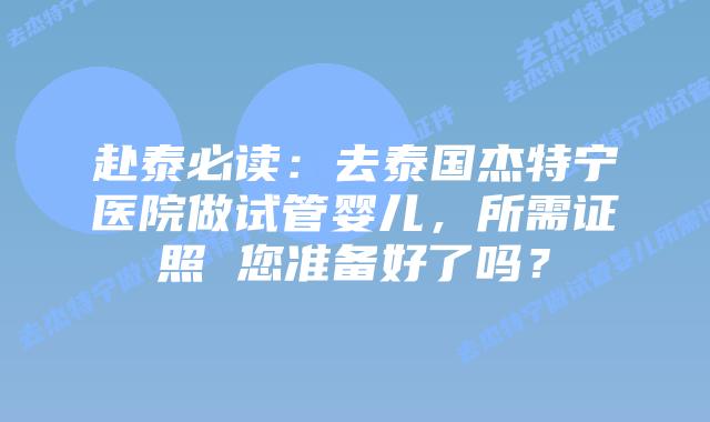 赴泰必读：去泰国杰特宁医院做试管婴儿，所需证照 您准备好了吗？